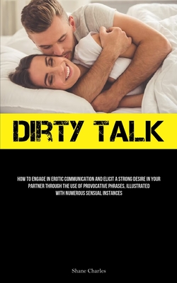 Dirty Talk: How To Engage In Erotic Communication And Elicit A Strong Desire In Your Partner Through The Use Of Provocative Phrase - Shane Charles
