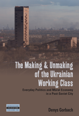 The Making and Unmaking of the Ukrainian Working Class: Everyday Politics and Moral Economy in a Post-Soviet City - Denys Gorbach