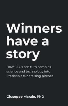 Winners Have a Story: How CEOs can turn complex science and technology into irresistible fundraising pitches - Giuseppe Marzio