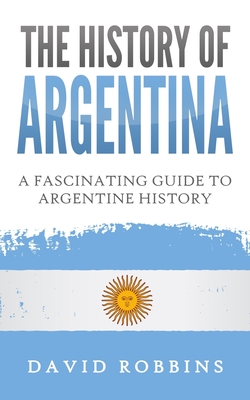 The History of Argentina: A Fascinating Guide to Argentine History - David Robbins