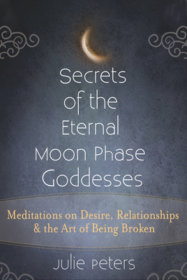 Secrets of the Eternal Moon Phase Goddesses: Meditations on Desire, Relationships and the Art of Being Broken - Julie Peters