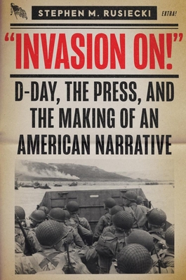 Invasion on: D-Day, the Press, and the Making of an American Narrative - Stephen M. Rusiecki