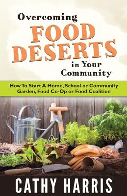 Overcoming Food Deserts in Your Community: How To Start A Home, School or Community Garden, Food Co-op or Food Coalition - Cathy Harris