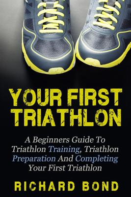 Your First Triathlon: A Beginners Guide To Triathlon Training, Triathlon Preparation And Completing Your First Triathlon - Richard Bond