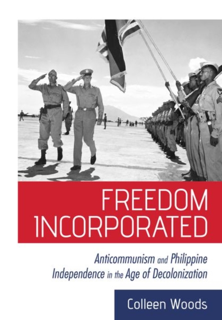 Freedom Incorporated: Anticommunism and Philippine Independence in the Age of Decolonization - Colleen Woods