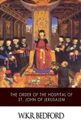 The Order of the Hospital of St. John of Jerusalem: Being a History of the English Hospitallers of St. John, Their Rise and Progress - W. K. R. Bedford