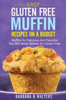 Easy Gluten Free Muffin Recipes On A Budget: Muffins So Delicious And Flavorful You Will Never Believe It's Gluten Free - Barbara B. Walters