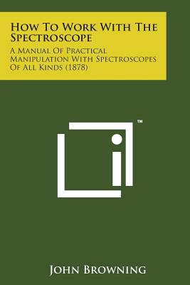 How to Work with the Spectroscope: A Manual of Practical Manipulation with Spectroscopes of All Kinds (1878) - John Browning