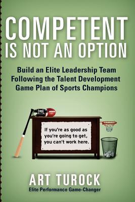 Competent is Not an Option: Build an Elite Leadership Team Following the Talent Development Game Plan of Sports Champions - Art Turock