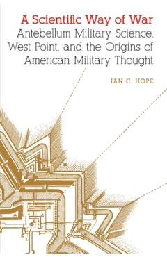 Coperta cărții 'A Scientific Way of War: Antebellum Military Science, West Point, and the Origins of American Military Thought - Ian C.'