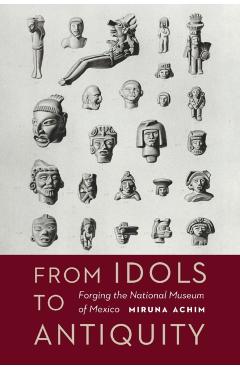 Coperta cărții 'From Idols to Antiquity: Forging the National Museum of Mexico - Miruna Achim'