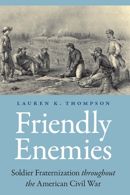 Friendly Enemies: Soldier Fraternization Throughout the American Civil War - Lauren K. Thompson