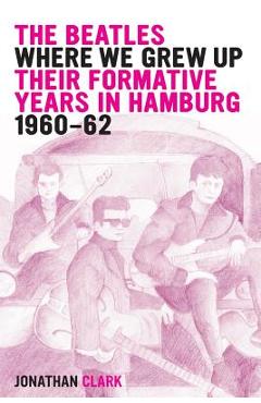Coperta cărții 'The Beatles; Where We Grew Up: Their Formative Years In Hamburg; 1960-1962 - Jonathan Clark'