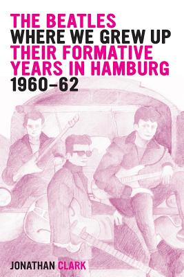 Coperta cărții 'The Beatles; Where We Grew Up: Their Formative Years In Hamburg; 1960-1962 - Jonathan Clark'
