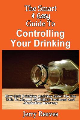 The Smart & Easy Guide To Controlling Your Drinking: How Quit Drinking And Stay Sober On The Path To Alcohol Addiction Treatment And Alcoholism Recove - Jerry Reaves