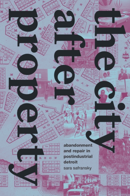 The City after Property: Abandonment and Repair in Postindustrial Detroit - Sara Safransky