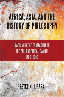 Africa, Asia, and the History of Philosophy: Racism in the Formation of the Philosophical Canon, 1780-1830 - Peter K. J. Park