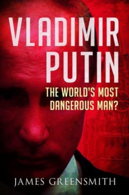 Vladimir Putin: The World's Most Dangerous Man? - James Greensmith