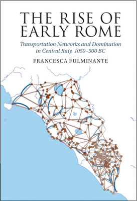 The Rise of Early Rome: Transportation Networks and Domination in Central Italy, 1050-500 BC - Francesca Fulminante