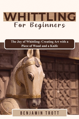 Whittling for Beginners: The Joy of Whittling: Creating Art with a Piece of Wood and a Knife - Benjamin Trott