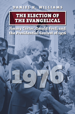 The Election of the Evangelical: Jimmy Carter, Gerald Ford, and the Presidential Contest of 1976 - Daniel K. Williams