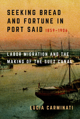 Seeking Bread and Fortune in Port Said: Labor Migration and the Making of the Suez Canal, 1859-1906 - Lucia Carminati