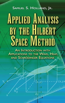 Applied Analysis by the Hilbert Space Method: An Introduction with Applications to the Wave, Heat, and Schrdinger Equations - Samuel S. Holland