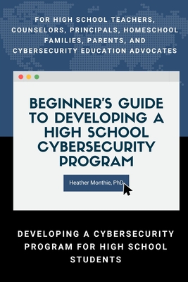 Beginner's Guide to Developing a High School Cybersecurity Program - For High School Teachers, Counselors, Principals, Homeschool Families, Parents an - Heather Monthie