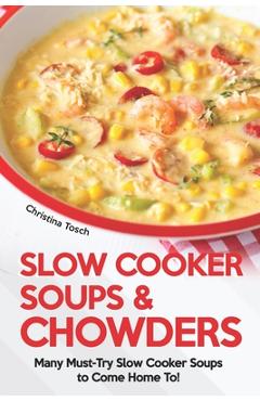 Slow Cooker Soups & Chowders: Many Must-Try Slow Cooker Soups to Come Home To! - Christina Tosch