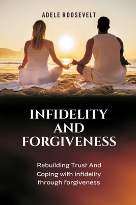 Infidelity and Forgiveness: Rebuilding Trust And Coping With Infidelity Through Forgiveness - Adele Roosevelt