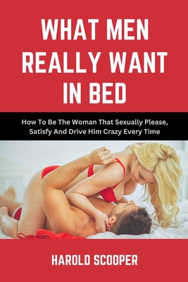 What Men Really Want in Bed: How to Be the Woman That Sexually Please, Satisfy and Drive Him Crazy - Harold Scooper