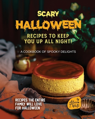 Scary Halloween Recipes to Keep You Up All Night!: A Cookbook of Spooky Delights - Alicia T. White