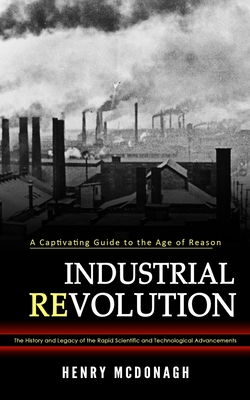 Industrial Revolution: A Captivating Guide to the Age of Reason (The History and Legacy of the Rapid Scientific and Technological Advancement - Henry Mcdonagh