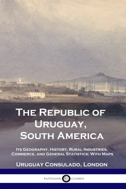 The Republic of Uruguay, South America: Its Geography, History, Rural Industries, Commerce, and General Statistics; With Maps - Uruguay Consulado London
