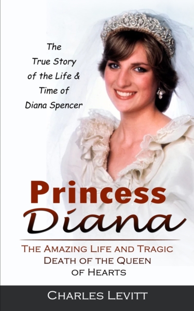 Princess Diana: The True Story of the Life & Time of Diana Spencer (The Amazing Life and Tragic Death of the Queen of Hearts) - Charles Levitt