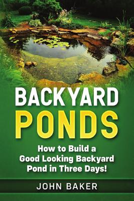 Backyard Ponds: How to Build a Good Looking Backyard Pond in Three Days! - John Baker