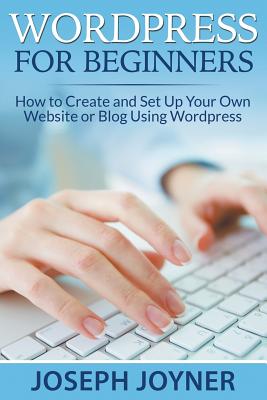 Wordpress For Beginners: How to Create and Set Up Your Own Website or Blog Using Wordpress - Joseph Joyner