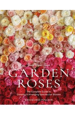 Grace Rose Farm: Garden Roses: The Complete Guide to Growing & Arranging Spectacular Blooms - Gracielinda Poulson