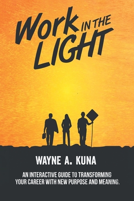 Work in the Light: An Interactive Guide to Transforming your Career with New Purpose and Meaning - Wayne A. Kuna