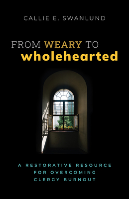 From Weary to Wholehearted: A Restorative Resource for Overcoming Clergy Burnout - Callie E. Swanlund