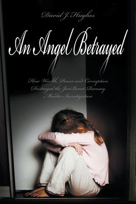 An Angel Betrayed: How Wealth, Power and Corruption Destroyed the JonBenet Ramsey Murder Investigation Contact and Publish Dav - David Hughes