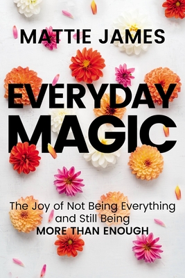 Everyday Magic: The Joy of Not Being Everything and Still Being More Than Enough - Mattie James