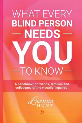 What Every Blind Person Needs YOU To Know: A handbook for friends, families and colleagues of the visually impaired - Leanne Hunt