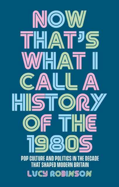 Now That's What I Call a History of the 1980s: Pop Culture and Politics in the Decade That Shaped Modern Britain - Lucy Robinson