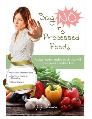 Say 'NO' to Processed Food: A clean eating recipe book that will give you a healthier life - J. J. Lewis