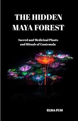 The Hidden Maya Forest: Sacred and Medicinal Plants and Rituals of Guatemala - Elisa Fusi