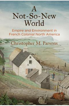 Coperta cărții 'A Not-So-New World: Empire and Environment in French Colonial North America - Christopher M. Parsons'