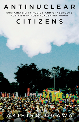 Antinuclear Citizens: Sustainability Policy and Grassroots Activism in Post-Fukushima Japan - Akihiro Ogawa