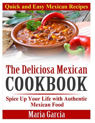 The Deliciosa Mexican Cookbook - Quick and Easy Mexican Recipes: Spice Up Your Life with Authentic Mexican Food - Maria Garcia