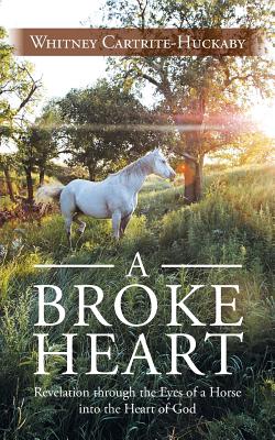 A Broke Heart: Revelation Through the Eyes of a Horse Into the Heart of God - Whitney Cartrite-huckaby